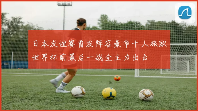 日本友谊赛首发阵容豪华十人旅欧世界杯前最后一战全主力出击