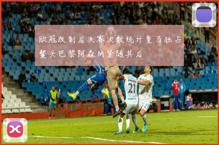 欧冠改制后决赛次数统计皇马独占鳌头巴黎阿森纳紧随其后