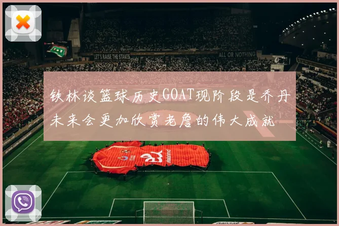 铁林谈篮球历史GOAT现阶段是乔丹未来会更加欣赏老詹的伟大成就