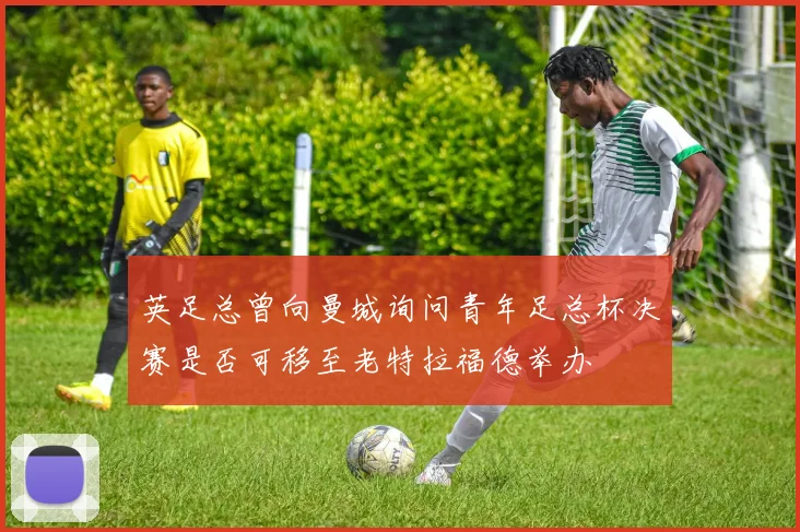 英足总曾向曼城询问青年足总杯决赛是否可移至老特拉福德举办