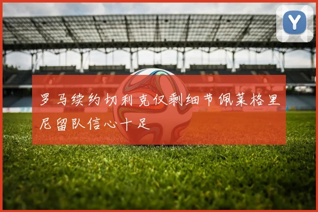 罗马续约切利克仅剩细节佩莱格里尼留队信心十足