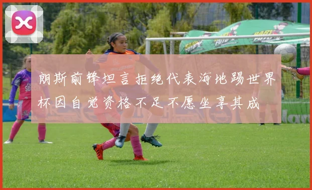朗斯前锋坦言拒绝代表海地踢世界杯因自觉资格不足不愿坐享其成