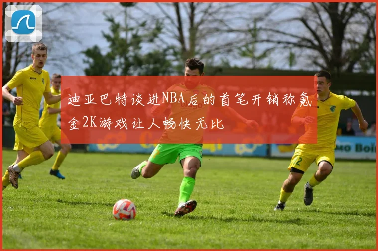 迪亚巴特谈进NBA后的首笔开销称氪金2K游戏让人畅快无比