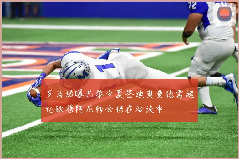 罗马诺曝巴黎今夏签迪奥曼德需超亿欧穆阿尼转会仍在洽谈中