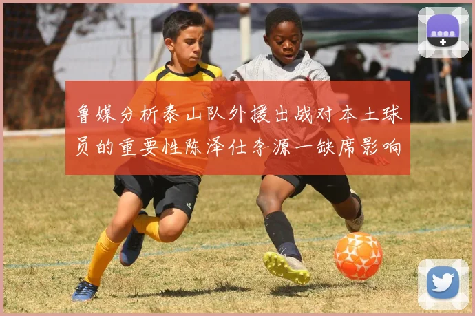 鲁媒分析泰山队外援出战对本土球员的重要性陈泽仕李源一缺席影响显著