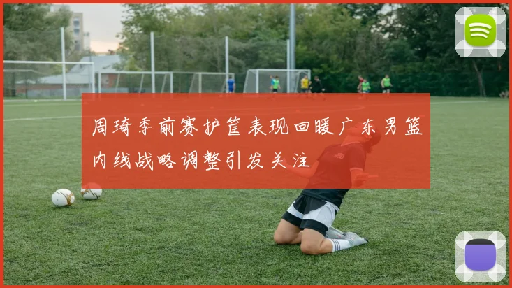 周琦季前赛护筐表现回暖广东男篮内线战略调整引发关注
