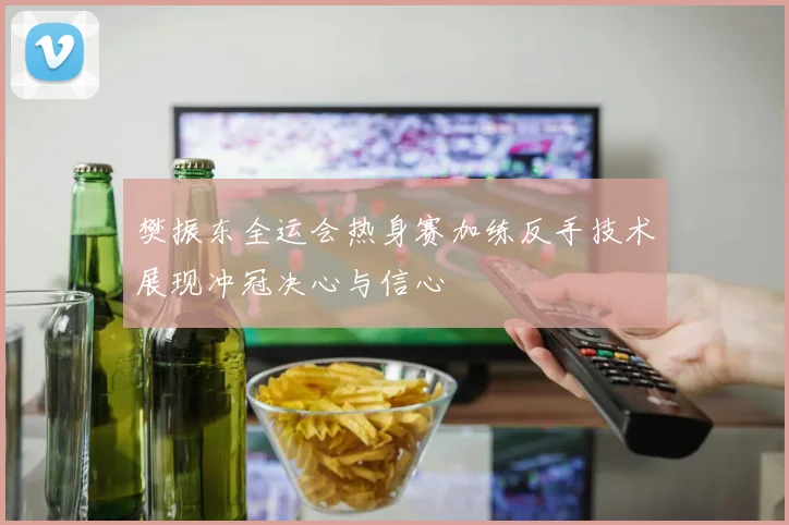 樊振东全运会热身赛加练反手技术展现冲冠决心与信心