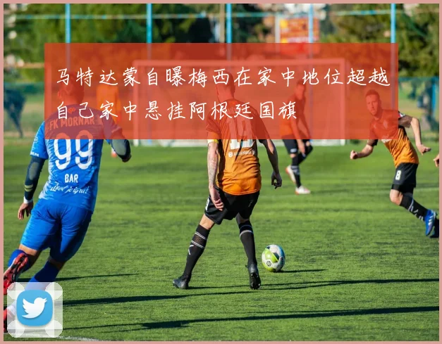 马特达蒙自曝梅西在家中地位超越自己家中悬挂阿根廷国旗