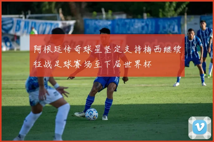 阿根廷传奇球星坚定支持梅西继续征战足球赛场至下届世界杯