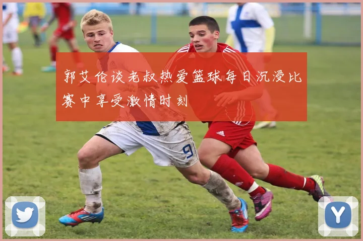 郭艾伦谈老叔热爱篮球每日沉浸比赛中享受激情时刻