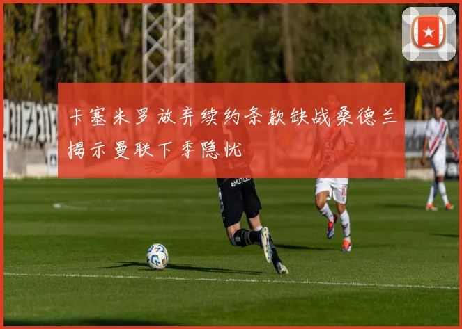 卡塞米罗放弃续约条款缺战桑德兰揭示曼联下季隐忧