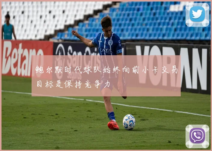 鲍尔默时代球队始终向前小卡交易目标是保持竞争力