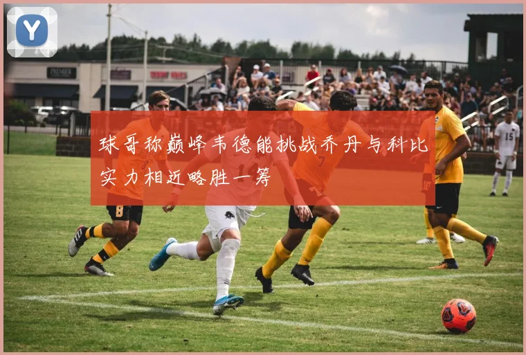 球哥称巅峰韦德能挑战乔丹与科比实力相近略胜一筹