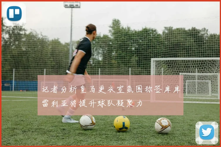 记者分析皇马更衣室氛围称签库库雷利亚将提升球队凝聚力