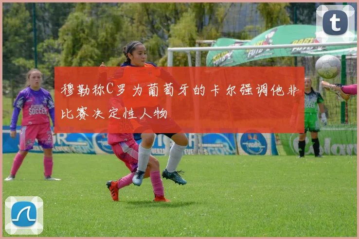 穆勒称C罗为葡萄牙的卡尔强调他非比赛决定性人物