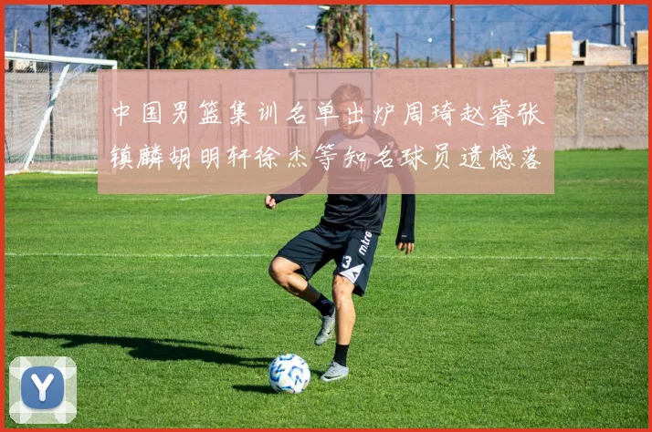 中国男篮集训名单出炉周琦赵睿张镇麟胡明轩徐杰等知名球员遗憾落选