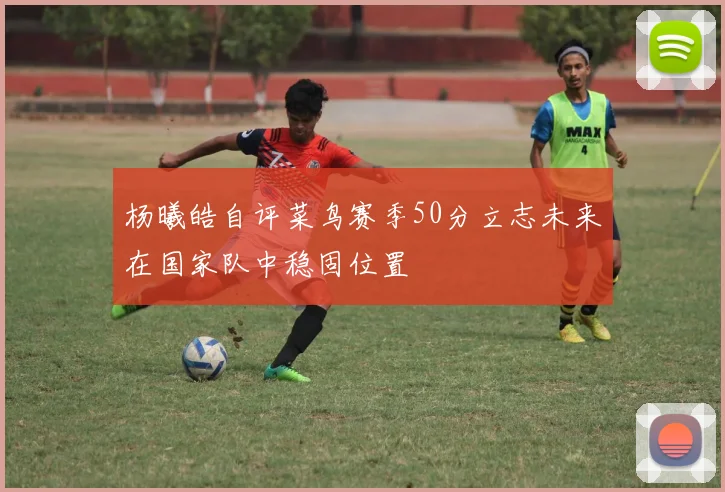 杨曦皓自评菜鸟赛季50分立志未来在国家队中稳固位置