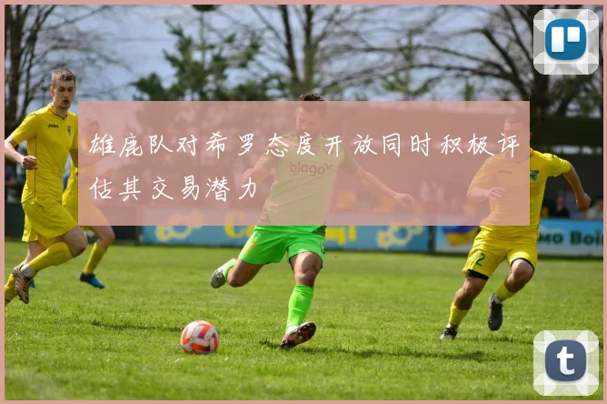 雄鹿队对希罗态度开放同时积极评估其交易潜力