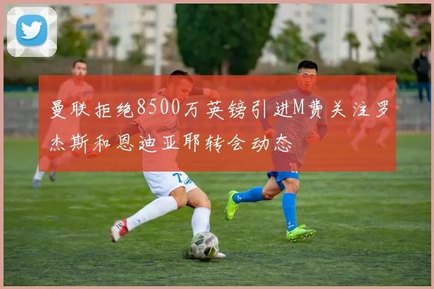 曼联拒绝8500万英镑引进M费关注罗杰斯和恩迪亚耶转会动态