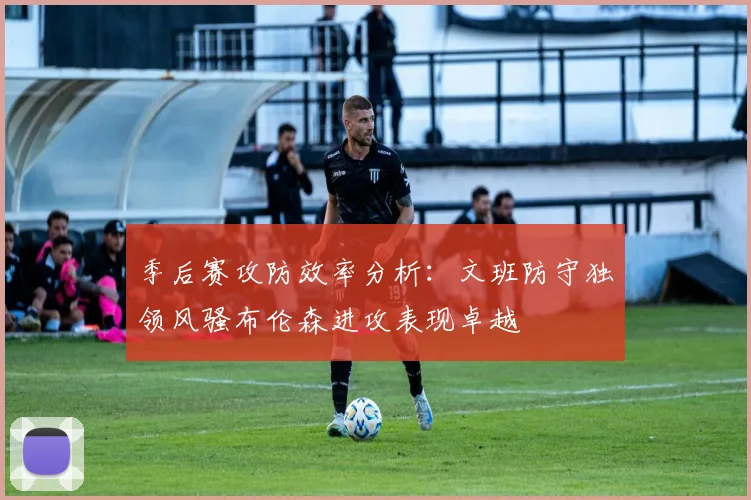 季后赛攻防效率分析：文班防守独领风骚布伦森进攻表现卓越