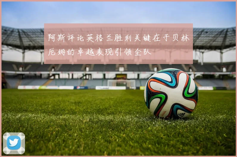 阿斯评论英格兰胜利关键在于贝林厄姆的卓越表现引领全队