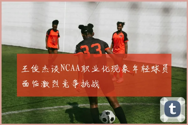 王俊杰谈NCAA职业化现象年轻球员面临激烈竞争挑战
