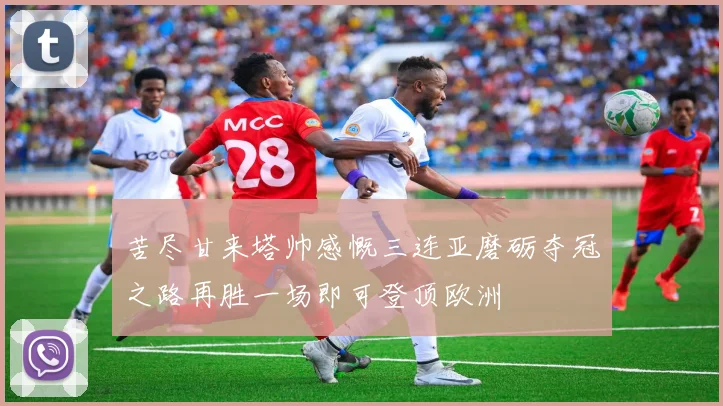 苦尽甘来塔帅感慨三连亚磨砺夺冠之路再胜一场即可登顶欧洲