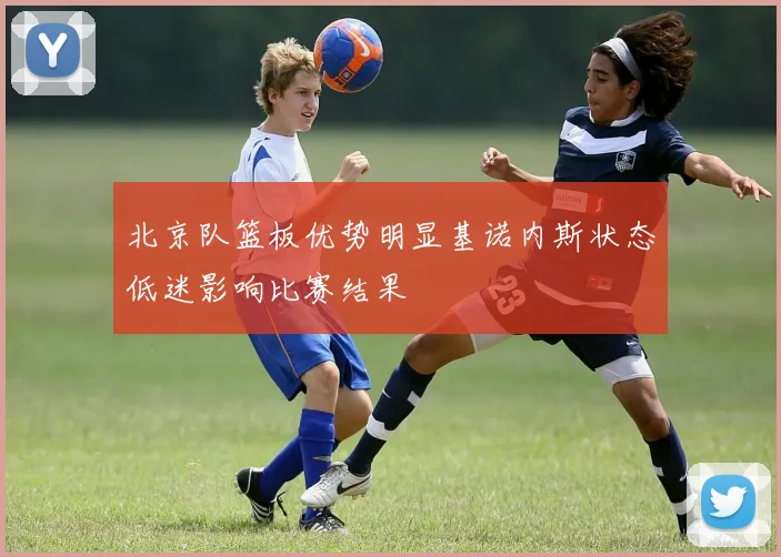 北京队篮板优势明显基诺内斯状态低迷影响比赛结果