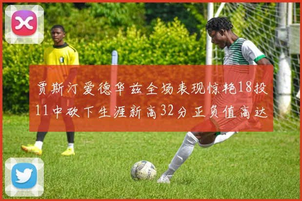 贾斯汀爱德华兹全场表现惊艳18投11中砍下生涯新高32分正负值高达47