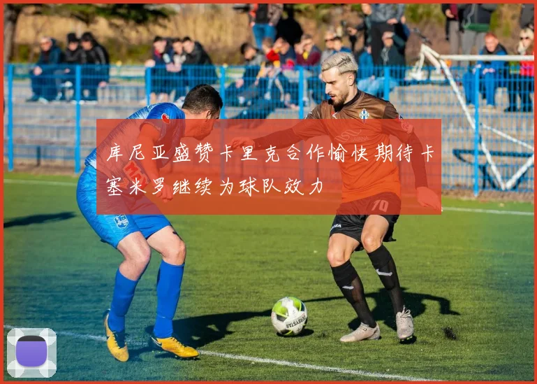 库尼亚盛赞卡里克合作愉快期待卡塞米罗继续为球队效力