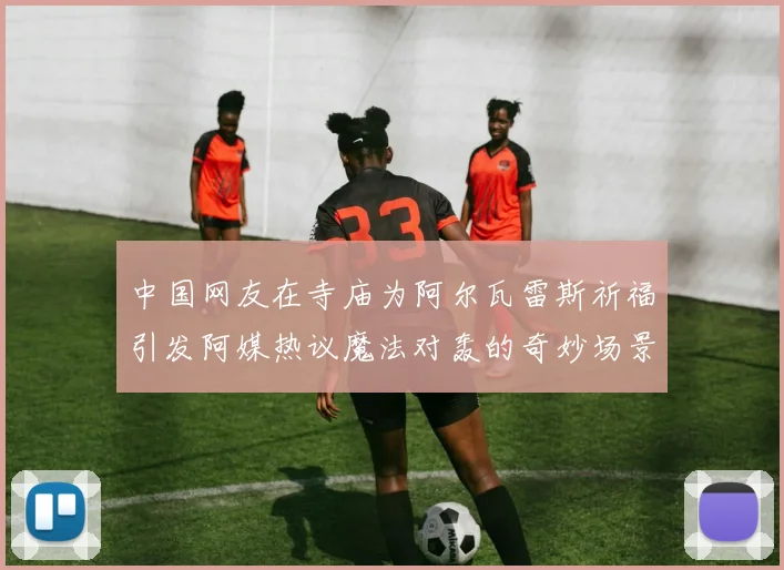 中国网友在寺庙为阿尔瓦雷斯祈福引发阿媒热议魔法对轰的奇妙场景