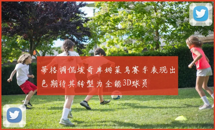 蒂格调侃埃奇库姆菜鸟赛季表现出色期待其转型为全能3D球员