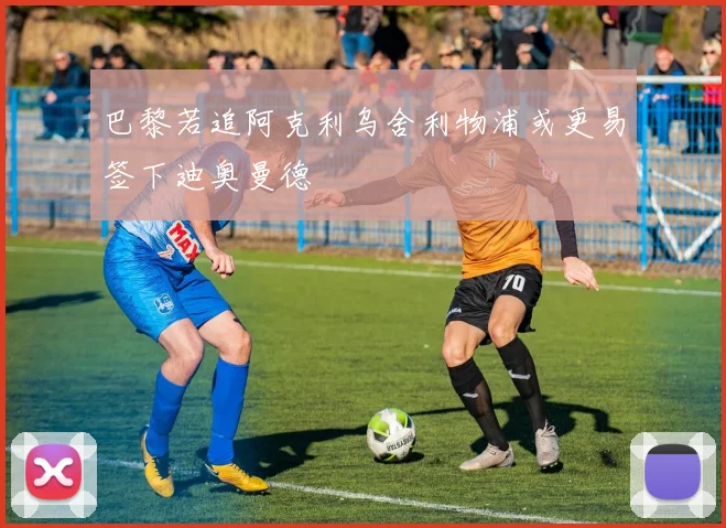 巴黎若追阿克利乌舍利物浦或更易签下迪奥曼德