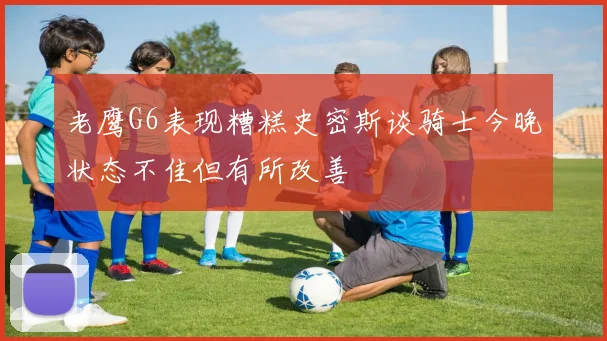老鹰G6表现糟糕史密斯谈骑士今晚状态不佳但有所改善