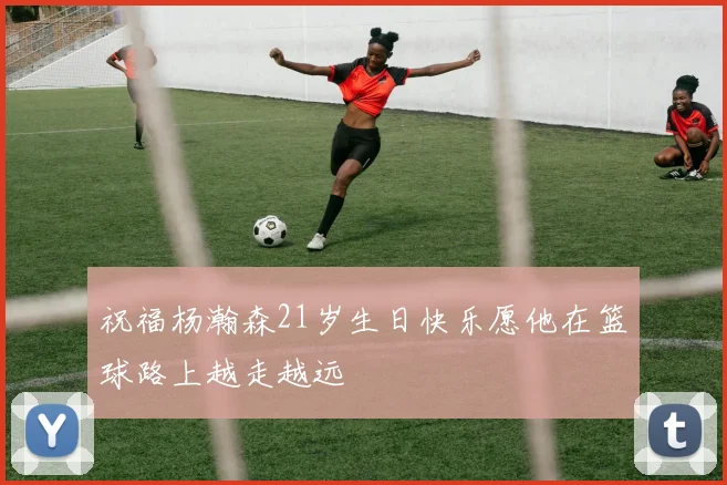祝福杨瀚森21岁生日快乐愿他在篮球路上越走越远