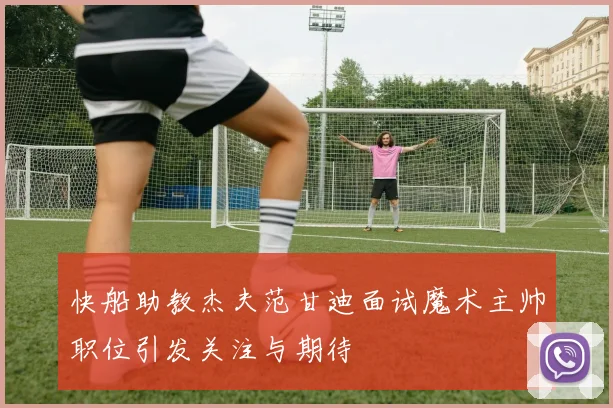 快船助教杰夫范甘迪面试魔术主帅职位引发关注与期待