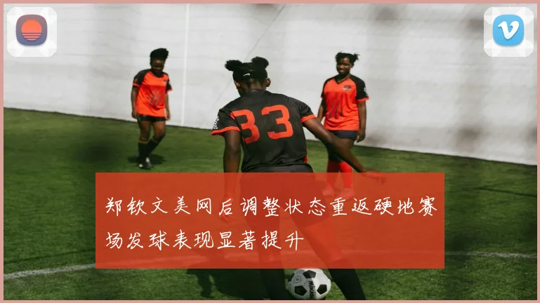 郑钦文美网后调整状态重返硬地赛场发球表现显著提升