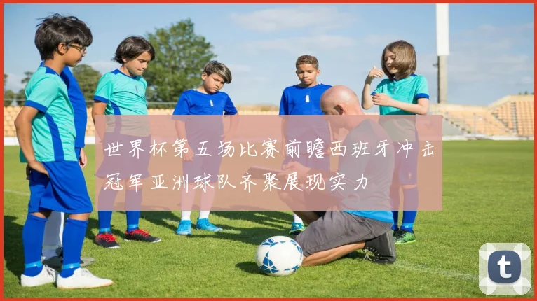 世界杯第五场比赛前瞻西班牙冲击冠军亚洲球队齐聚展现实力